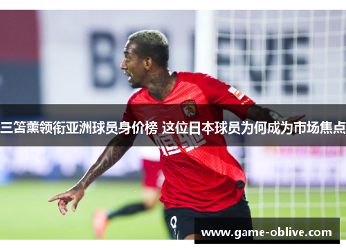 三笘薰领衔亚洲球员身价榜 这位日本球员为何成为市场焦点
