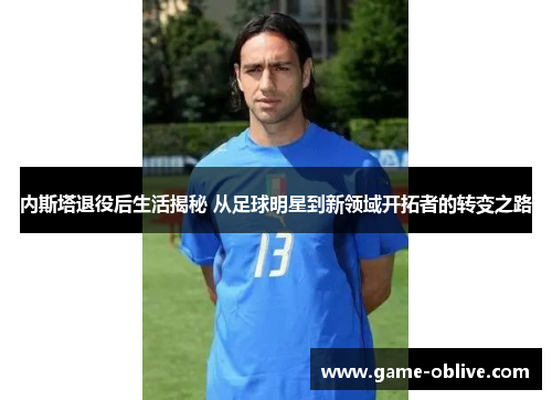 内斯塔退役后生活揭秘 从足球明星到新领域开拓者的转变之路