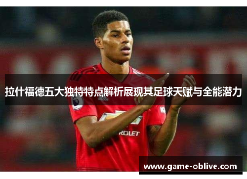 拉什福德五大独特特点解析展现其足球天赋与全能潜力