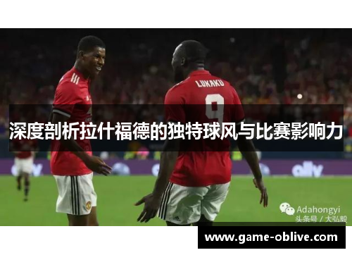 深度剖析拉什福德的独特球风与比赛影响力