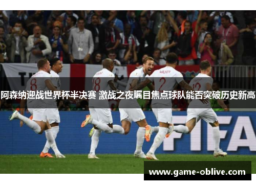 阿森纳迎战世界杯半决赛 激战之夜瞩目焦点球队能否突破历史新高