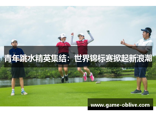 青年跳水精英集结：世界锦标赛掀起新浪潮